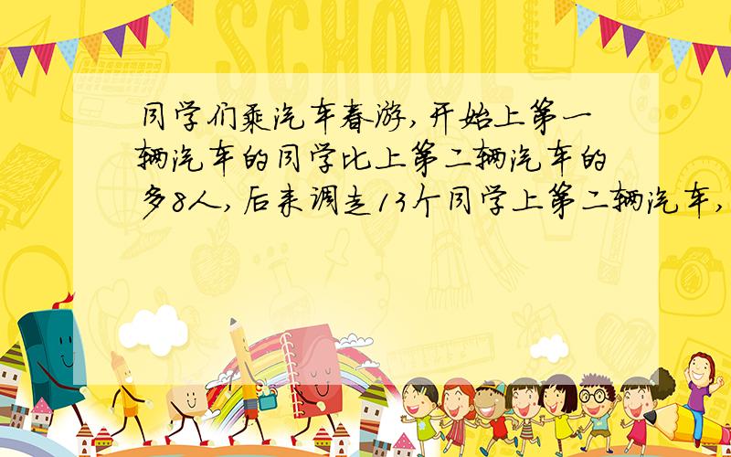 同学们乘汽车春游,开始上第一辆汽车的同学比上第二辆汽车的多8人,后来调走13个同学上第二辆汽车,这是第一辆汽车上的同学是