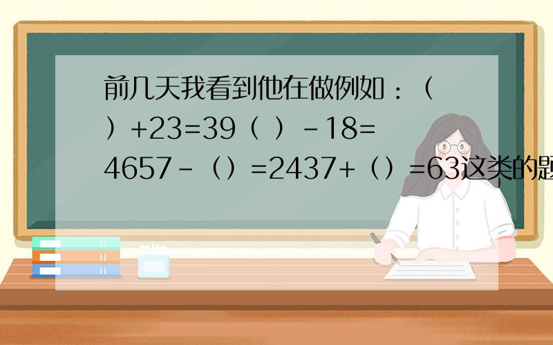 前几天我看到他在做例如：（ ）+23=39（ ）-18=4657-（）=2437+（）=63这类的题上迷.我真不知道怎么