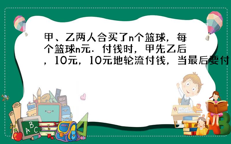 甲、乙两人合买了n个篮球，每个篮球n元．付钱时，甲先乙后，10元，10元地轮流付钱，当最后要付的钱不足10元时，轮到乙付