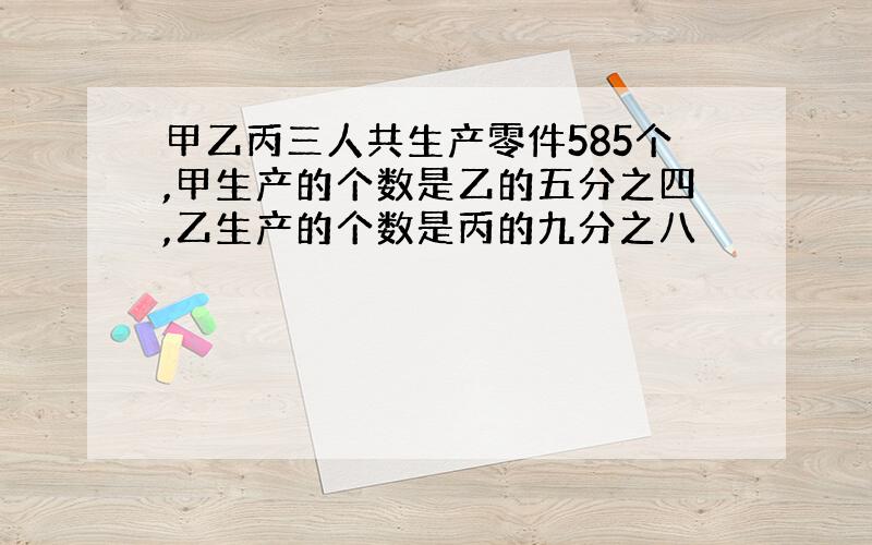 甲乙丙三人共生产零件585个,甲生产的个数是乙的五分之四,乙生产的个数是丙的九分之八