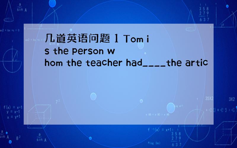 几道英语问题 1 Tom is the person whom the teacher had____the artic