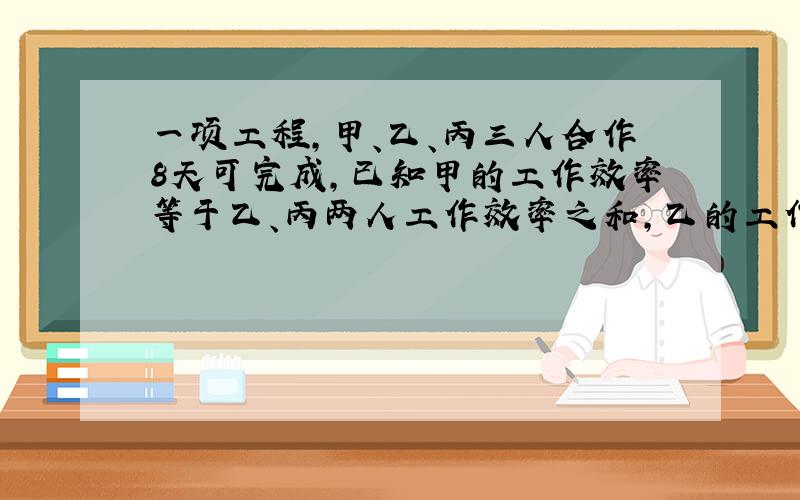 一项工程,甲、乙、丙三人合作8天可完成,已知甲的工作效率等于乙、丙两人工作效率之和,乙的工作效率相当于甲、丙两人工作效率