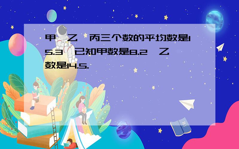 甲、乙、丙三个数的平均数是15.3,已知甲数是8.2,乙数是14.5.