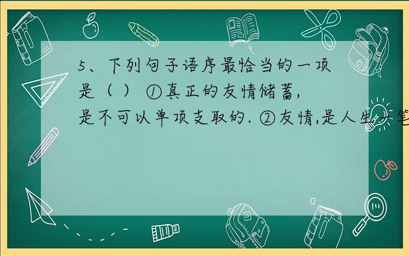 5、下列句子语序最恰当的一项是（ ） ①真正的友情储蓄,是不可以单项支取的. ②友情,是人生一笔受益匪