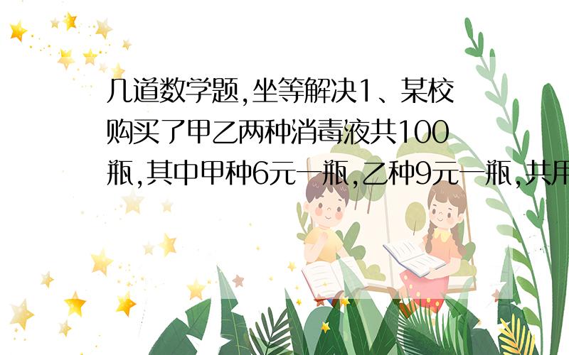 几道数学题,坐等解决1、某校购买了甲乙两种消毒液共100瓶,其中甲种6元一瓶,乙种9元一瓶,共用了780元,问分别买了多