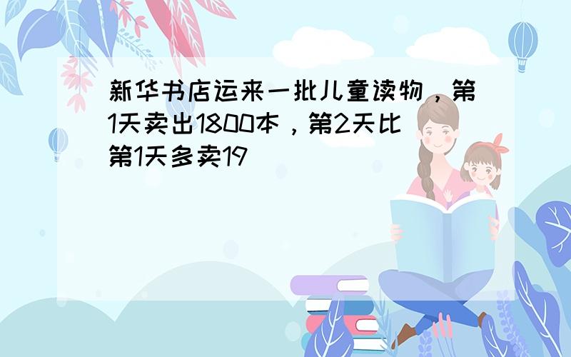 新华书店运来一批儿童读物，第1天卖出1800本，第2天比第1天多卖19