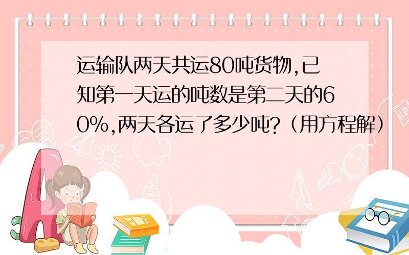 运输队两天共运80吨货物,已知第一天运的吨数是第二天的60%,两天各运了多少吨?（用方程解）