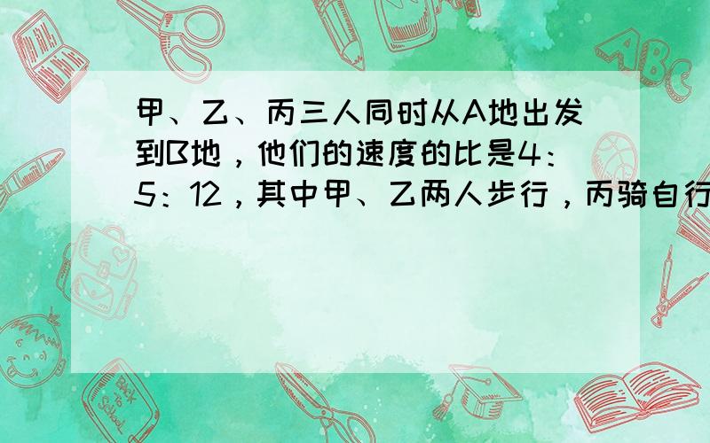 甲、乙、丙三人同时从A地出发到B地，他们的速度的比是4：5：12，其中甲、乙两人步行，丙骑自行车，丙可以带一人同行（速度