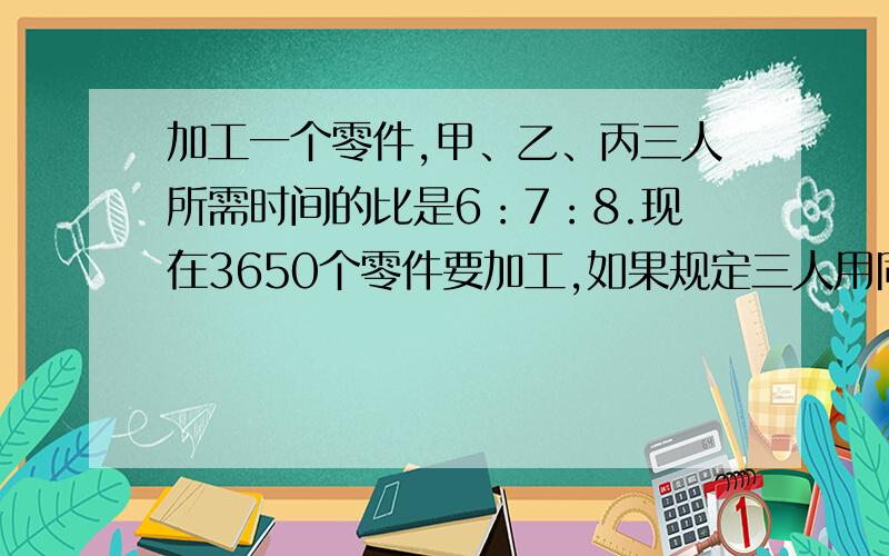 加工一个零件,甲、乙、丙三人所需时间的比是6：7：8.现在3650个零件要加工,如果规定三人用同样的时间完