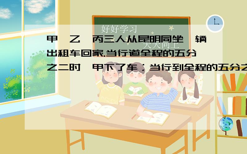 甲、乙、丙三人从昆明同坐一辆出租车回家.当行道全程的五分之二时,甲下了车；当行到全程的五分之三时,