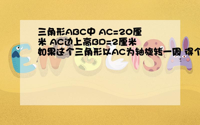 三角形ABC中 AC=20厘米 AC边上高BD=2厘米 如果这个三角形以AC为轴旋转一周 得个立体图形 你能求图形体积