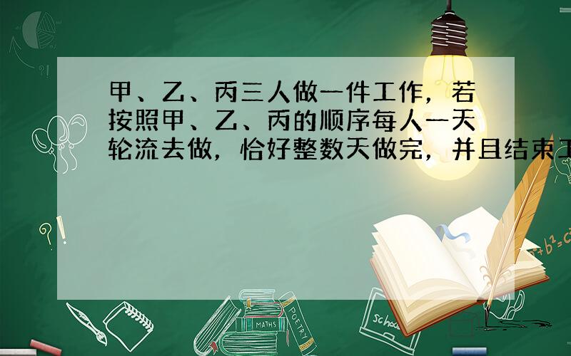 甲、乙、丙三人做一件工作，若按照甲、乙、丙的顺序每人一天轮流去做，恰好整数天做完，并且结束工作的是乙；若按乙、丙、甲的顺