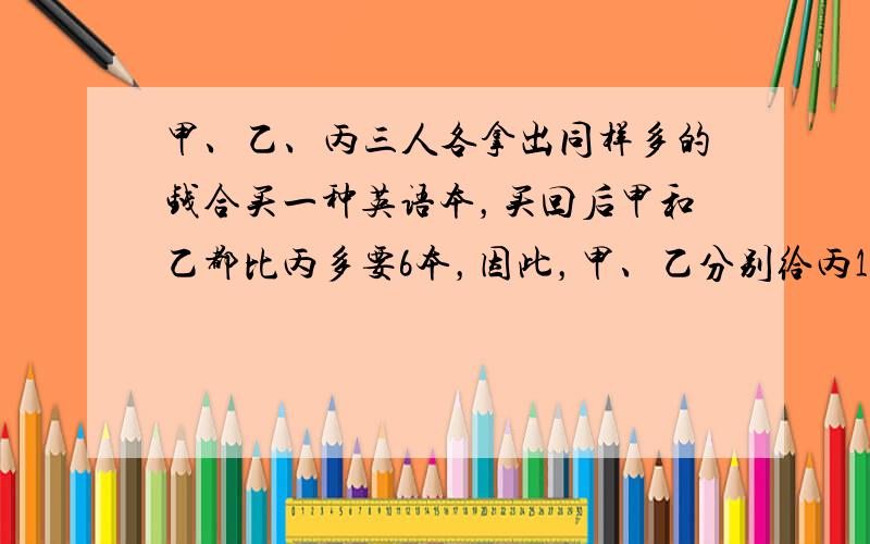 甲、乙、丙三人各拿出同样多的钱合买一种英语本，买回后甲和乙都比丙多要6本，因此，甲、乙分别给丙1.5元钱，每本英语本__