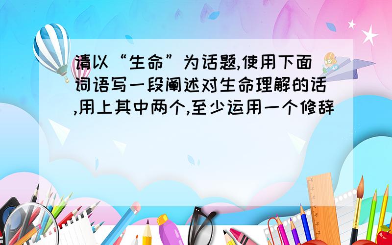 请以“生命”为话题,使用下面词语写一段阐述对生命理解的话,用上其中两个,至少运用一个修辞