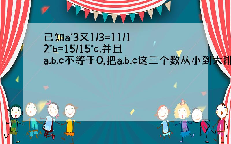 已知a*3又1/3=11/12*b=15/15*c.并且a.b.c不等于0,把a.b.c这三个数从小到大排列,并说一说为