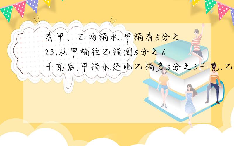 有甲、乙两桶水,甲桶有5分之23,从甲桶往乙桶倒5分之6千克后,甲桶水还比乙桶多5分之3千克.乙桶现有水