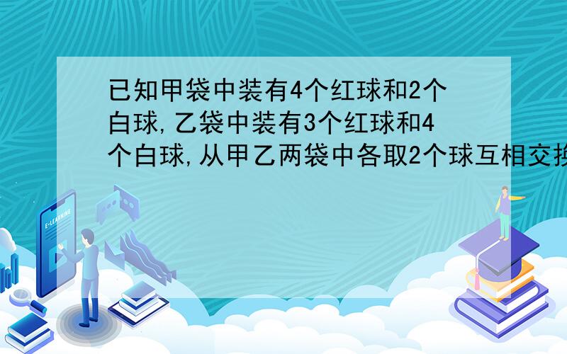 已知甲袋中装有4个红球和2个白球,乙袋中装有3个红球和4个白球,从甲乙两袋中各取2个球互相交换后,求甲袋