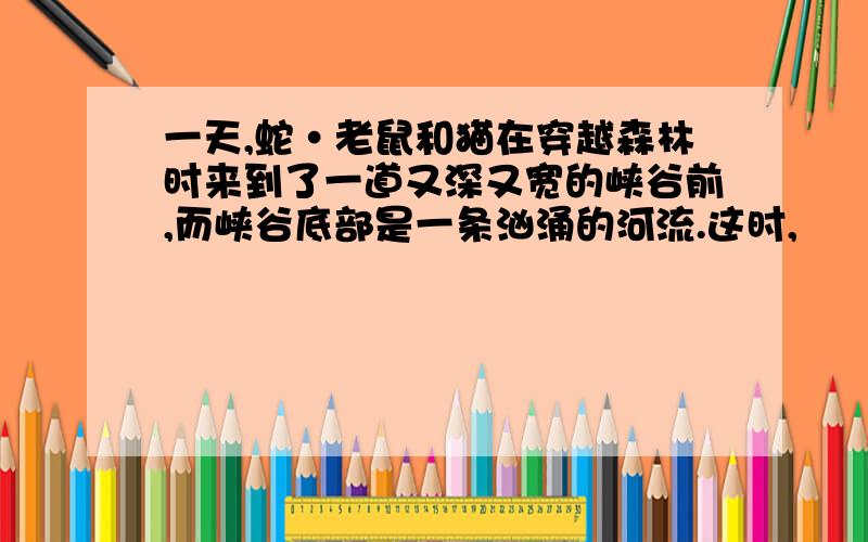 一天,蛇·老鼠和猫在穿越森林时来到了一道又深又宽的峡谷前,而峡谷底部是一条汹涌的河流.这时,