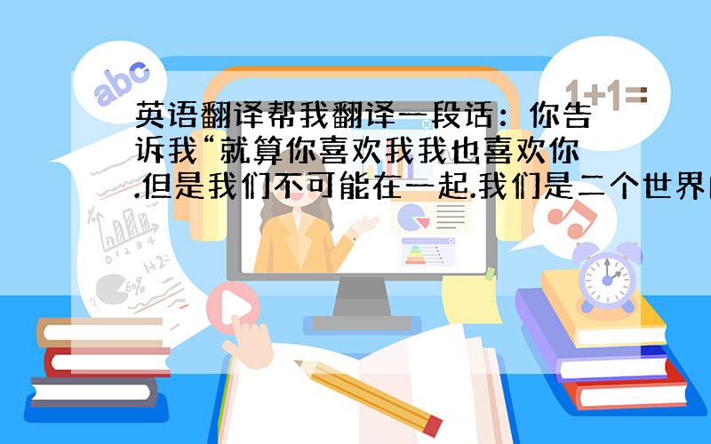 英语翻译帮我翻译一段话：你告诉我“就算你喜欢我我也喜欢你.但是我们不可能在一起.我们是二个世界的人.”什么是两个世界?是