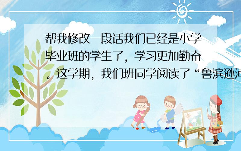 帮我修改一段话我们已经是小学毕业班的学生了，学习更加勤奋。这学期，我们班同学阅读了“鲁滨逊河流记”“爱的教育”等....