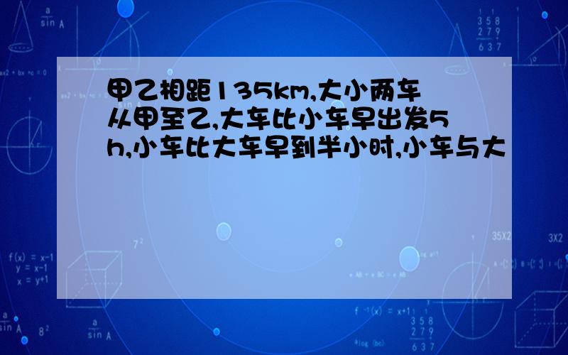 甲乙相距135km,大小两车从甲至乙,大车比小车早出发5h,小车比大车早到半小时,小车与大