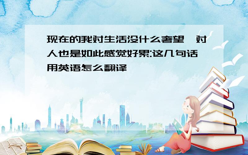 现在的我对生活没什么奢望、对人也是如此感觉好累:这几句话用英语怎么翻译