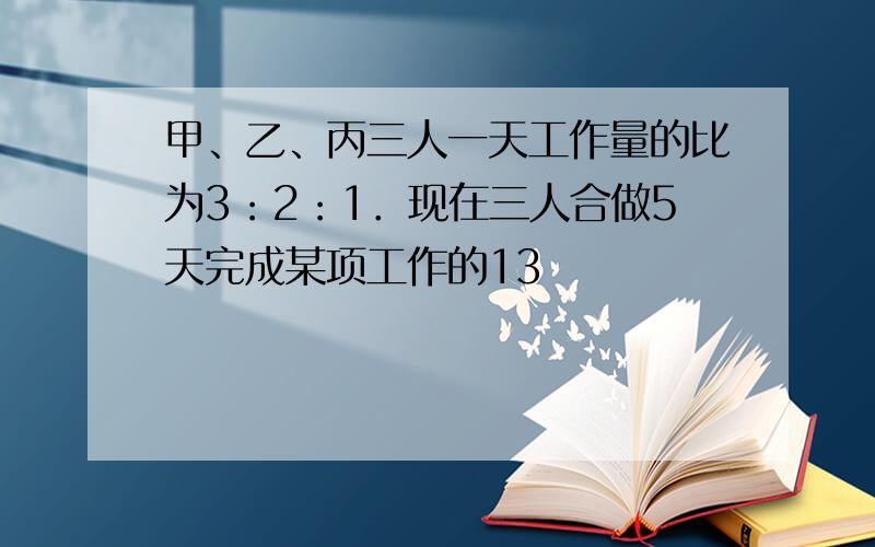 甲、乙、丙三人一天工作量的比为3：2：1．现在三人合做5天完成某项工作的13