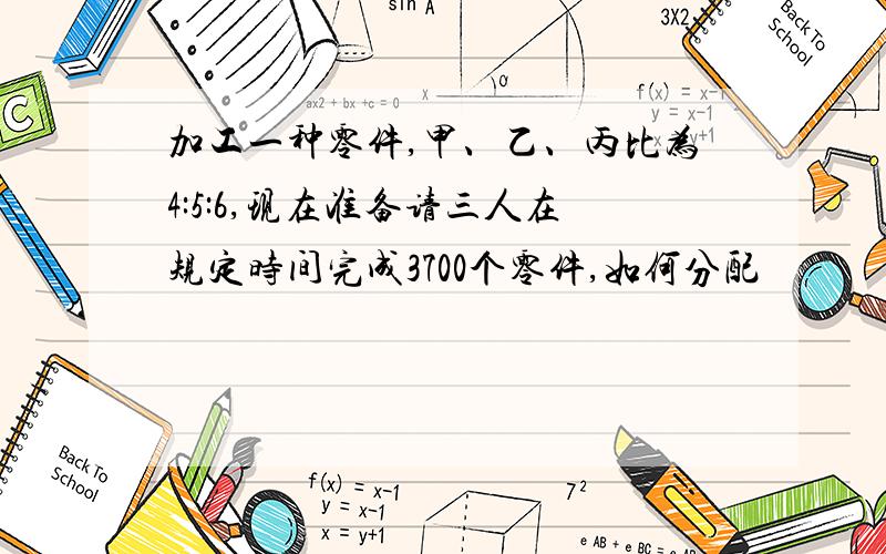 加工一种零件,甲、乙、丙比为4:5:6,现在准备请三人在规定时间完成3700个零件,如何分配