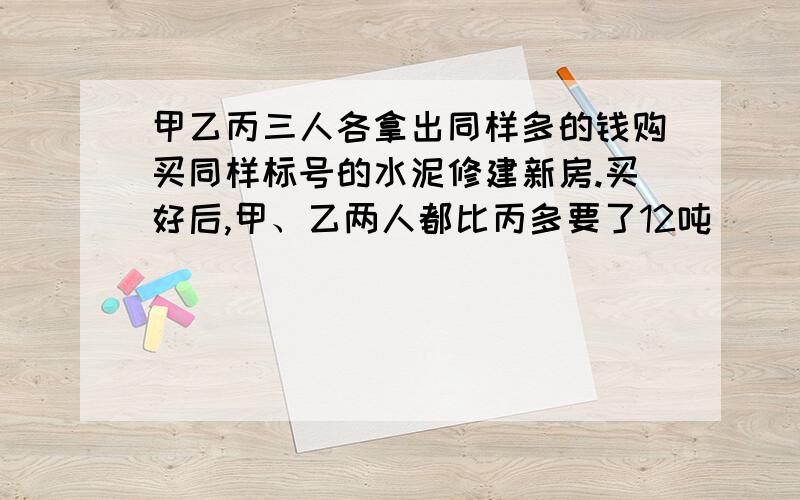 甲乙丙三人各拿出同样多的钱购买同样标号的水泥修建新房.买好后,甲、乙两人都比丙多要了12吨