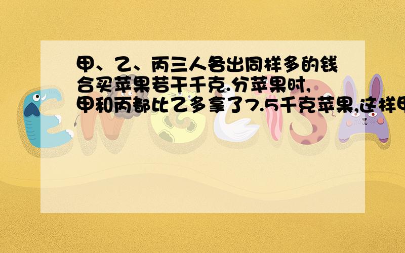 甲、乙、丙三人各出同样多的钱合买苹果若干千克.分苹果时,甲和丙都比乙多拿了7.5千克苹果,这样甲和丙应