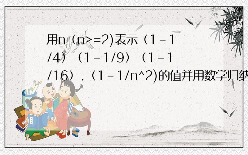 用n（n>=2)表示（1-1/4）（1-1/9）（1-1/16）.（1-1/n^2)的值并用数学归纳法证明