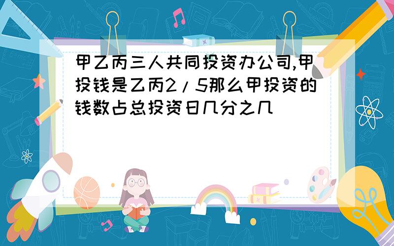 甲乙丙三人共同投资办公司,甲投钱是乙丙2/5那么甲投资的钱数占总投资日几分之几