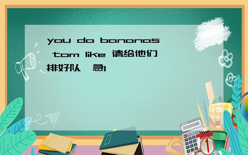 you do bananas tom like 请给他们排好队,急1