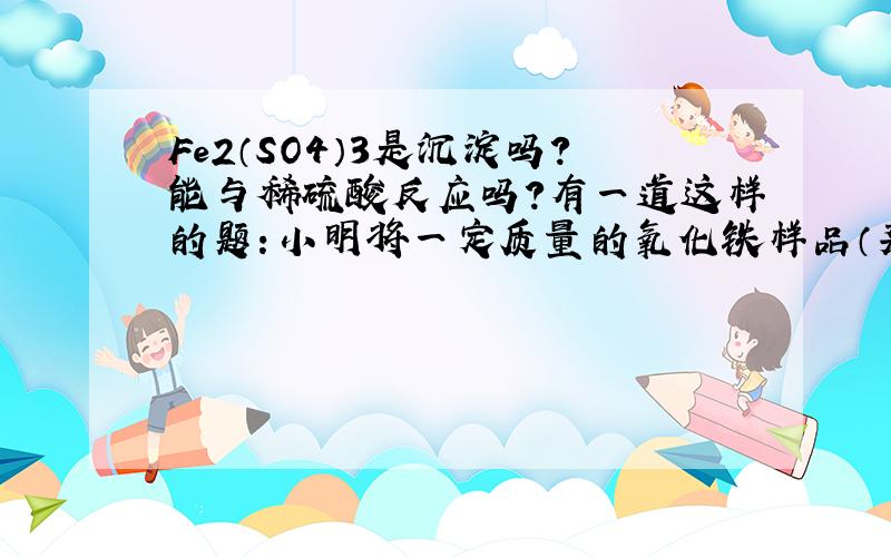 Fe2（SO4）3是沉淀吗?能与稀硫酸反应吗?有一道这样的题：小明将一定质量的氧化铁样品（杂质是铁粉）...