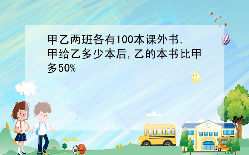 甲乙两班各有100本课外书,甲给乙多少本后,乙的本书比甲多50%