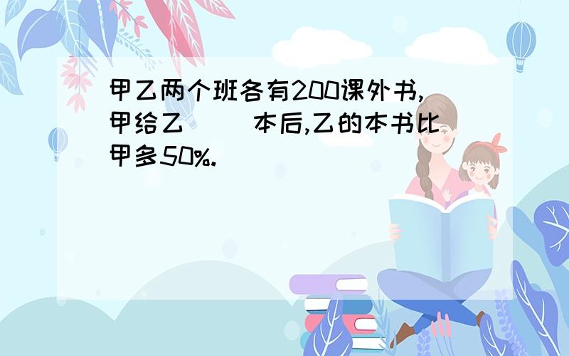 甲乙两个班各有200课外书,甲给乙( )本后,乙的本书比甲多50%.