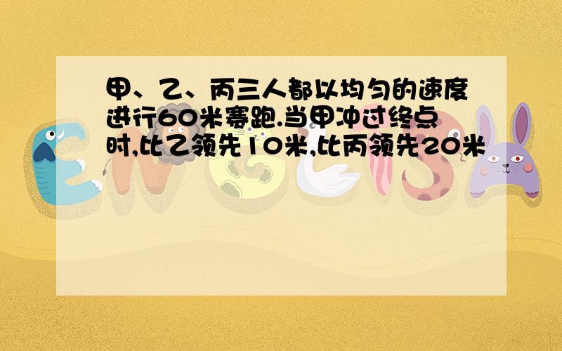 甲、乙、丙三人都以均匀的速度进行60米赛跑.当甲冲过终点时,比乙领先10米,比丙领先20米