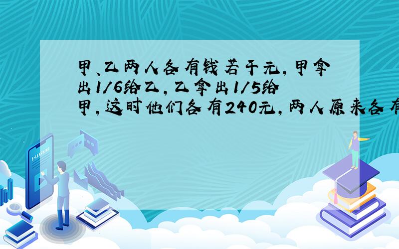 甲、乙两人各有钱若干元,甲拿出1/6给乙,乙拿出1/5给甲,这时他们各有240元,两人原来各有多少元钱?