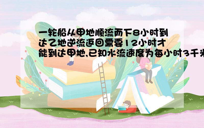 一轮船从甲地顺流而下8小时到达乙地逆流返回需要12小时才能到达甲地,已知水流速度为每小时3千米,求甲、乙两地的距离.