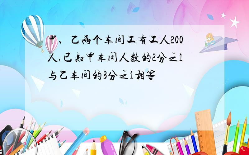 甲、乙两个车间工有工人200人,已知甲车间人数的2分之1与乙车间的3分之1相等