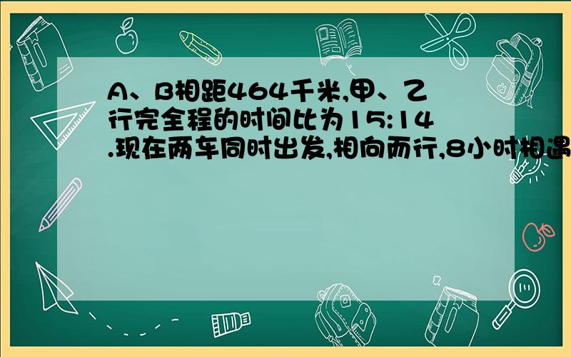 A、B相距464千米,甲、乙行完全程的时间比为15:14.现在两车同时出发,相向而行,8小时相遇.求甲、乙的速