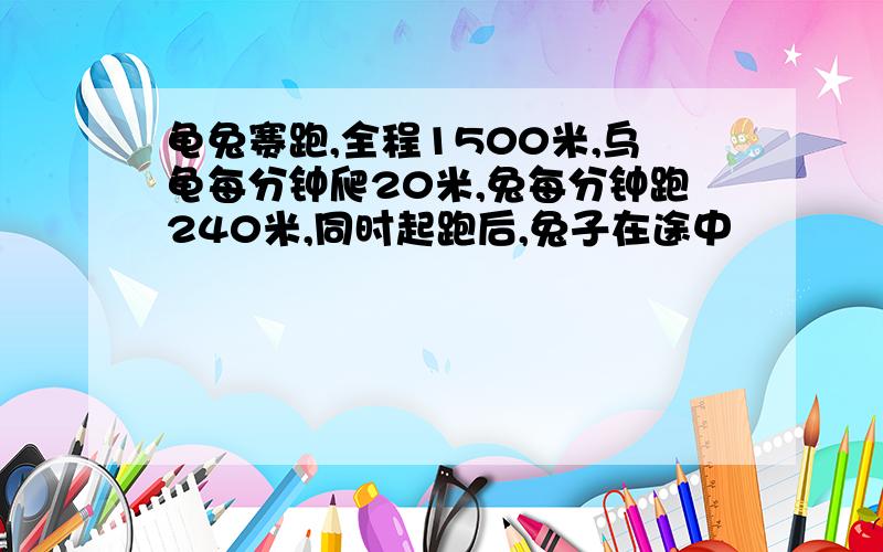 龟兔赛跑,全程1500米,乌龟每分钟爬20米,兔每分钟跑240米,同时起跑后,兔子在途中