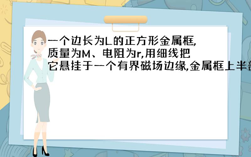 一个边长为L的正方形金属框,质量为M、电阻为r,用细线把它悬挂于一个有界磁场边缘,金属框上半部分处...