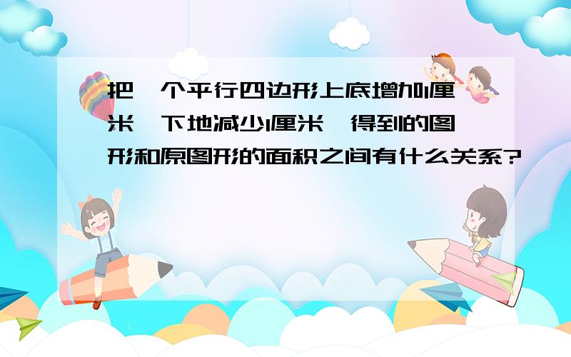 把一个平行四边形上底增加1厘米,下地减少1厘米,得到的图形和原图形的面积之间有什么关系?