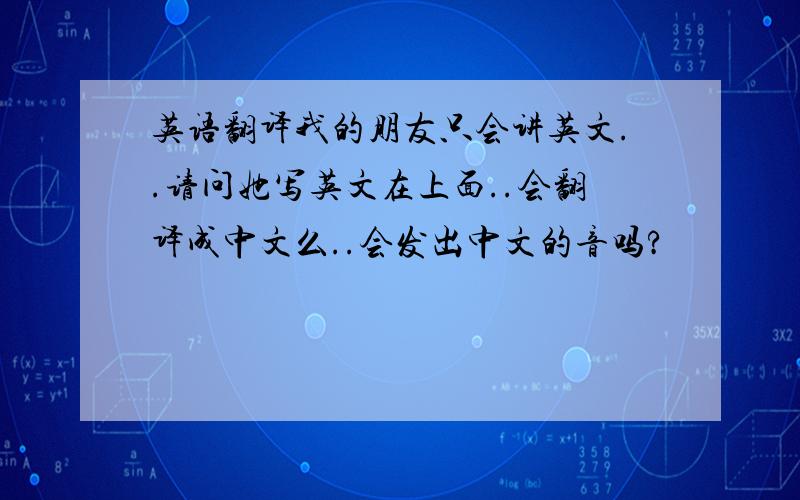 英语翻译我的朋友只会讲英文..请问她写英文在上面..会翻译成中文么..会发出中文的音吗?