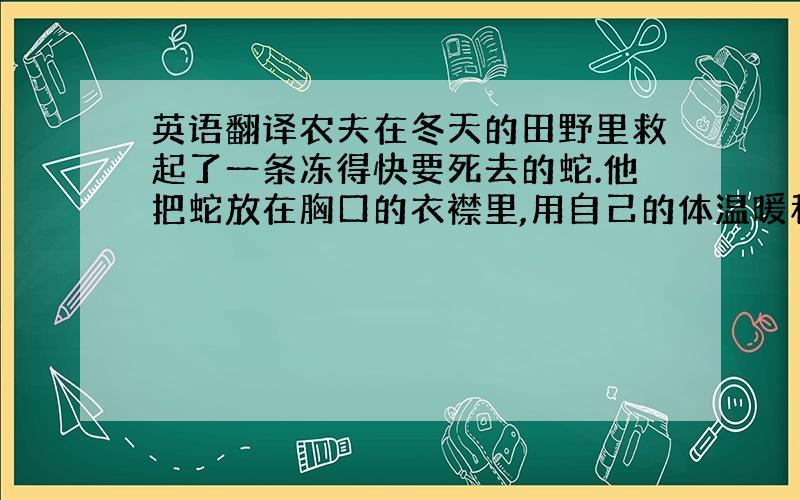 英语翻译农夫在冬天的田野里救起了一条冻得快要死去的蛇.他把蛇放在胸口的衣襟里,用自己的体温暖和它.蛇在农夫温暖的怀抱中醒