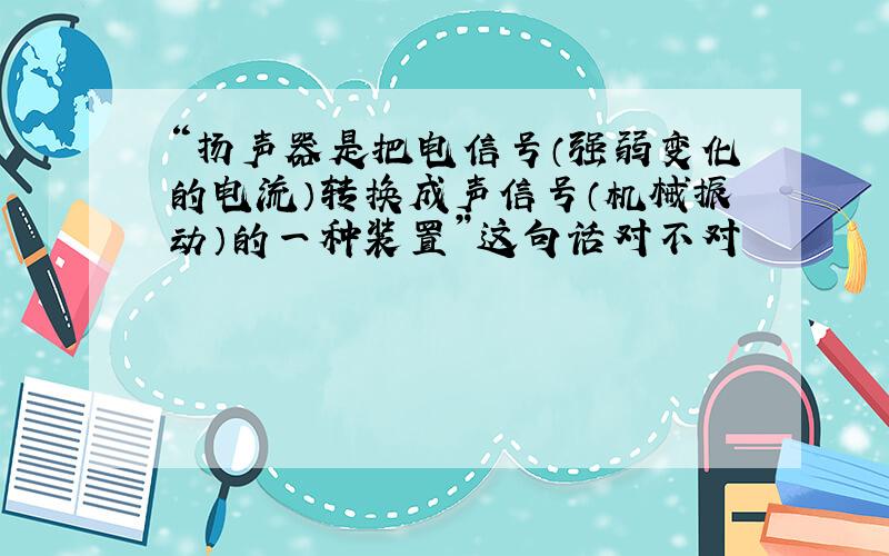 “扬声器是把电信号（强弱变化的电流）转换成声信号（机械振动）的一种装置”这句话对不对