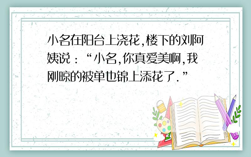 小名在阳台上浇花,楼下的刘阿姨说：“小名,你真爱美啊,我刚晾的被单也锦上添花了.”