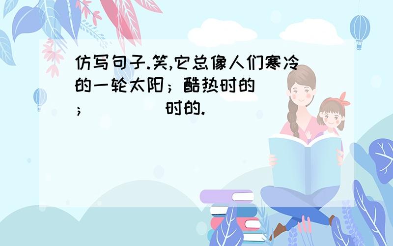 仿写句子.笑,它总像人们寒冷的一轮太阳；酷热时的____；____时的.