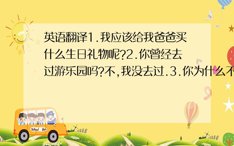 英语翻译1.我应该给我爸爸买什么生日礼物呢?2.你曾经去过游乐园吗?不,我没去过.3.你为什么不买一块手表呢?4.看起来